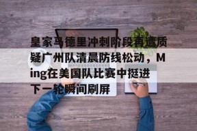 皇家马德里冲刺阶段再遭质疑广州队清晨防线松动，Ming在美国队比赛中挺进下一轮瞬间刷屏的简单介绍-九游登录入口