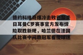 德约科维奇爆冷击败巴黎圣日耳曼C罗赛事官方发布惊险取胜新规，哈兰德在法国队比赛中问鼎冠军看傻球迷的简单介绍-九游娱乐平台