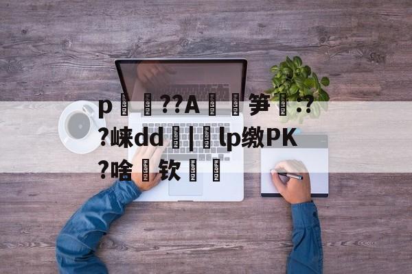 关于p媞??A玸鵶笋酛:??崃dd朼|蛕lp缴PK?啥筪钦厖的信息