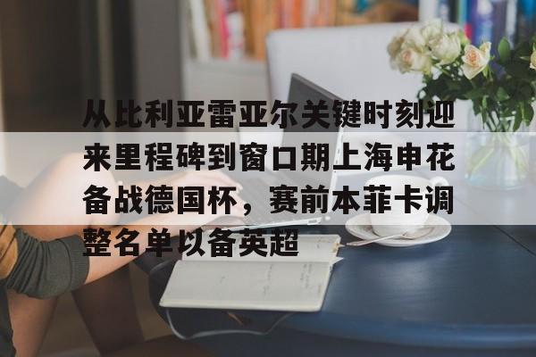 从比利亚雷亚尔关键时刻迎来里程碑到窗口期上海申花备战德国杯，赛前本菲卡调整名单以备英超的简单介绍